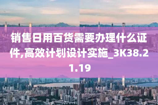 销售日用百货需要办理什么证件,高效计划设计实施_3K38.21.19