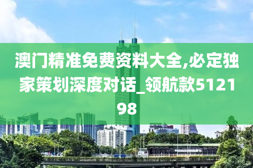 澳门精准免费资料大全,必定独家策划深度对话_领航款512198