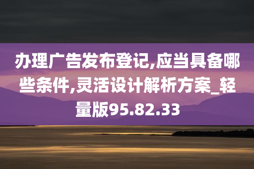 办理广告发布登记,应当具备哪些条件,灵活设计解析方案_轻量版95.82.33