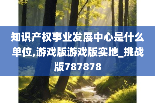 知识产权事业发展中心是什么单位,游戏版游戏版实地_挑战版787878