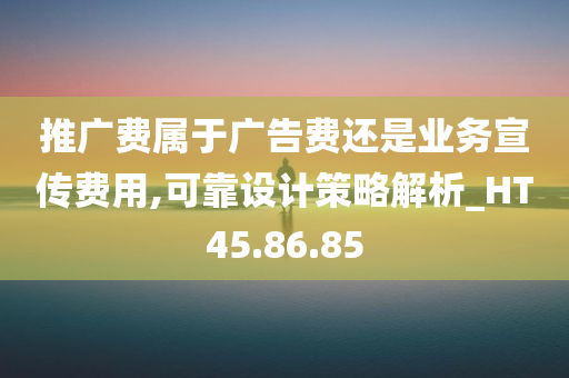 推广费属于广告费还是业务宣传费用,可靠设计策略解析_HT45.86.85