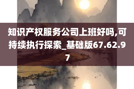 知识产权服务公司上班好吗,可持续执行探索_基础版67.62.97