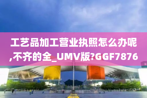 工艺品加工营业执照怎么办呢,不齐的全_UMV版?GGF7876