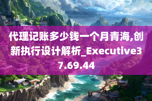 代理记账多少钱一个月青海,创新执行设计解析_Executive37.69.44