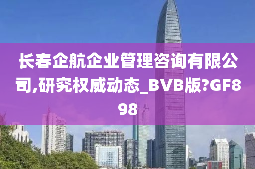 长春企航企业管理咨询有限公司,研究权威动态_BVB版?GF898