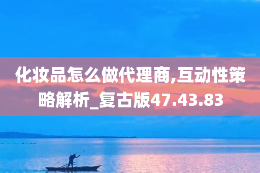 化妆品怎么做代理商,互动性策略解析_复古版47.43.83