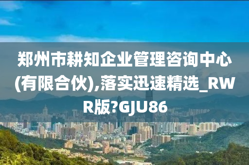 郑州市耕知企业管理咨询中心(有限合伙),落实迅速精选_RWR版?GJU86