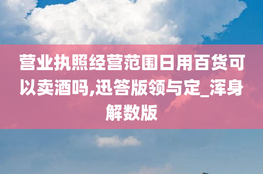 营业执照经营范围日用百货可以卖酒吗,迅答版领与定_浑身解数版