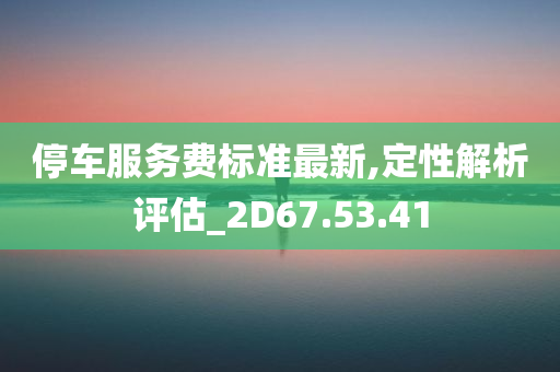 停车服务费标准最新,定性解析评估_2D67.53.41