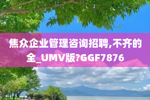 焦众企业管理咨询招聘,不齐的全_UMV版?GGF7876