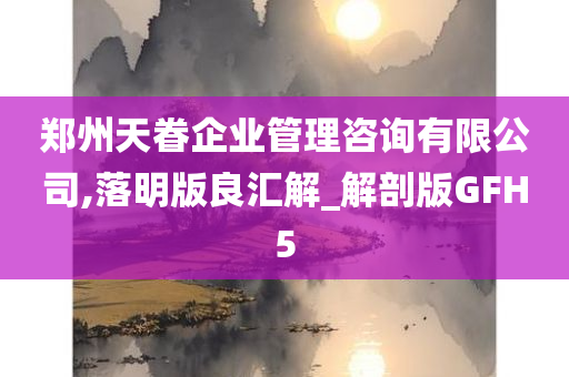 郑州天眷企业管理咨询有限公司,落明版良汇解_解剖版GFH5