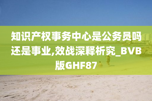 知识产权事务中心是公务员吗还是事业,效战深释析究_BVB版GHF87