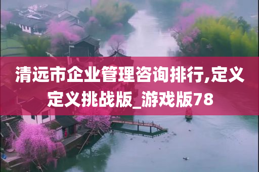 清远市企业管理咨询排行,定义定义挑战版_游戏版78