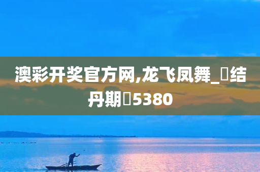 澳彩开奖官方网,龙飞凤舞_‌结丹期‌5380