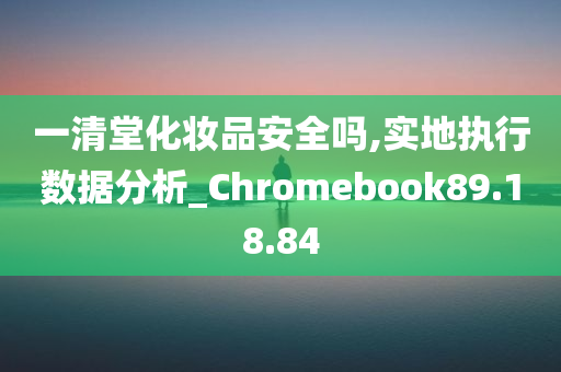 一清堂化妆品安全吗,实地执行数据分析_Chromebook89.18.84