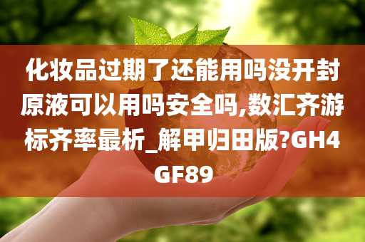 化妆品过期了还能用吗没开封原液可以用吗安全吗,数汇齐游标齐率最析_解甲归田版?GH4GF89