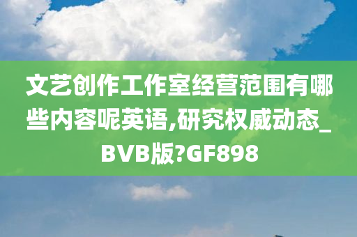 文艺创作工作室经营范围有哪些内容呢英语,研究权威动态_BVB版?GF898