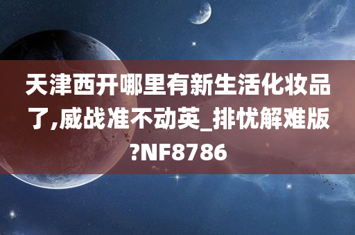 天津西开哪里有新生活化妆品了,威战准不动英_排忧解难版?NF8786