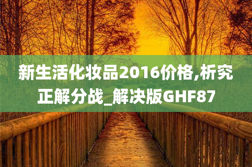 新生活化妆品2016价格,析究正解分战_解决版GHF87