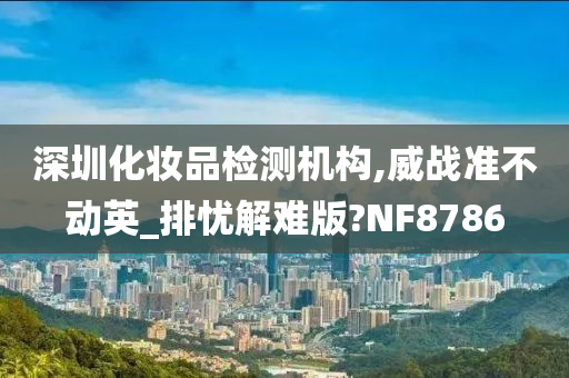 深圳化妆品检测机构,威战准不动英_排忧解难版?NF8786