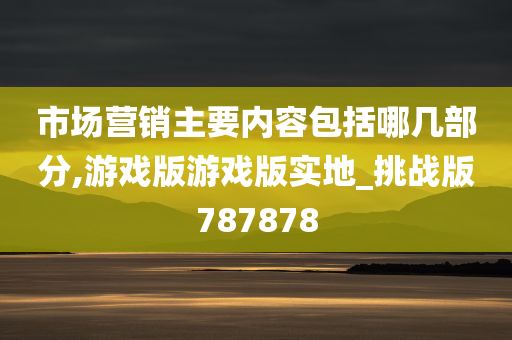 市场营销主要内容包括哪几部分,游戏版游戏版实地_挑战版787878