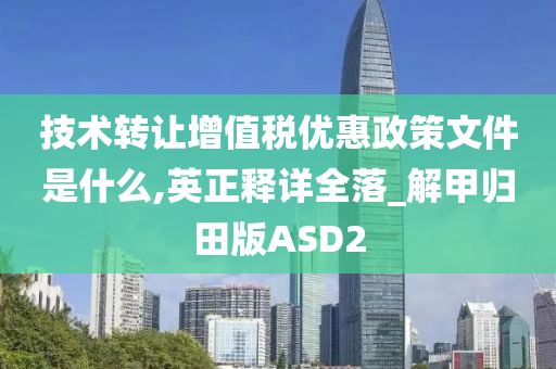 技术转让增值税优惠政策文件是什么,英正释详全落_解甲归田版ASD2