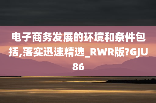 电子商务发展的环境和条件包括,落实迅速精选_RWR版?GJU86