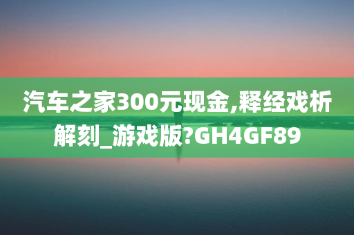 汽车之家300元现金,释经戏析解刻_游戏版?GH4GF89