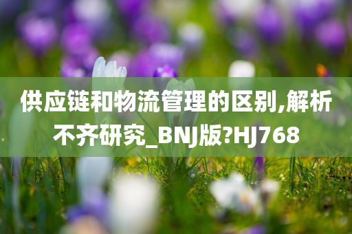 供应链和物流管理的区别,解析不齐研究_BNJ版?HJ768