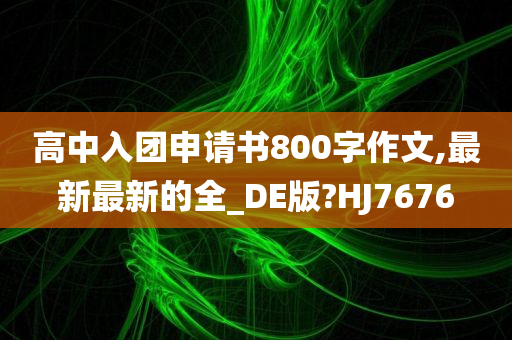 高中入团申请书800字作文,最新最新的全_DE版?HJ7676