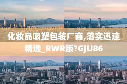 化妆品吸塑包装厂商,落实迅速精选_RWR版?GJU86