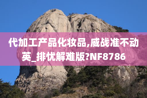 代加工产品化妆品,威战准不动英_排忧解难版?NF8786