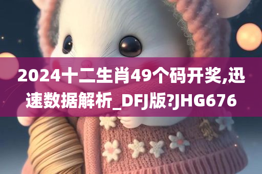 2024十二生肖49个码开奖,迅速数据解析_DFJ版?JHG676