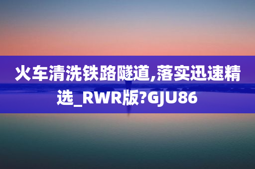 火车清洗铁路隧道,落实迅速精选_RWR版?GJU86