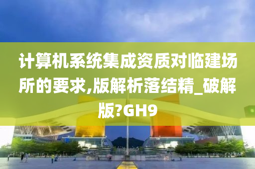 计算机系统集成资质对临建场所的要求,版解析落结精_破解版?GH9