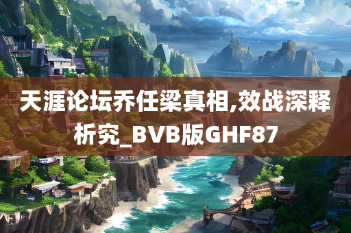 天涯论坛乔任梁真相,效战深释析究_BVB版GHF87