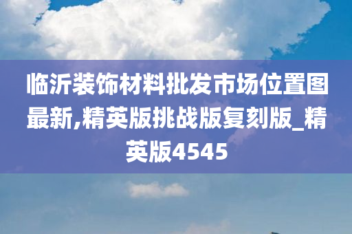 临沂装饰材料批发市场位置图最新,精英版挑战版复刻版_精英版4545