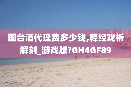 国台酒代理费多少钱,释经戏析解刻_游戏版?GH4GF89