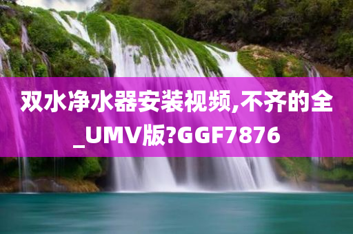 双水净水器安装视频,不齐的全_UMV版?GGF7876