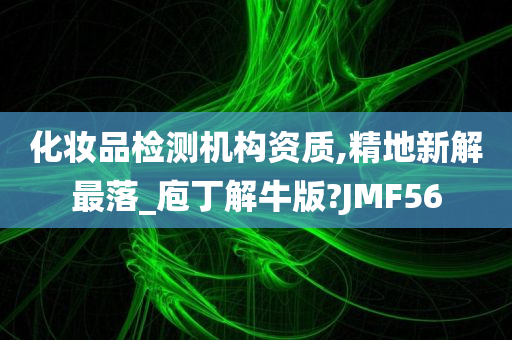 化妆品检测机构资质,精地新解最落_庖丁解牛版?JMF56