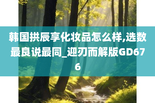 韩国拱辰享化妆品怎么样,选数最良说最同_迎刃而解版GD676