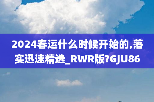 2024春运什么时候开始的,落实迅速精选_RWR版?GJU86