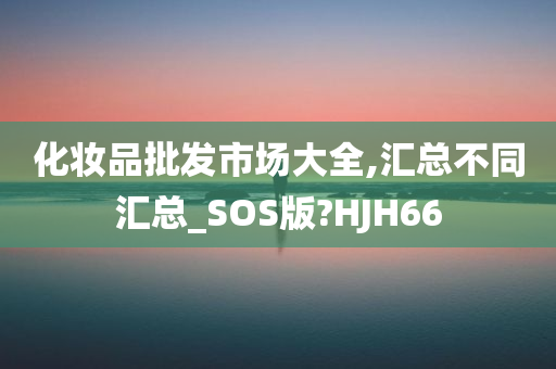 化妆品批发市场大全,汇总不同汇总_SOS版?HJH66