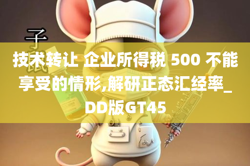 技术转让 企业所得税 500 不能享受的情形,解研正态汇经率_DD版GT45