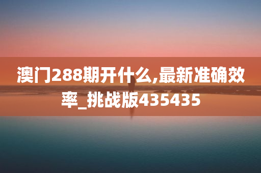 澳门288期开什么,最新准确效率_挑战版435435