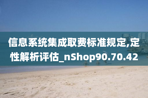 信息系统集成取费标准规定,定性解析评估_nShop90.70.42