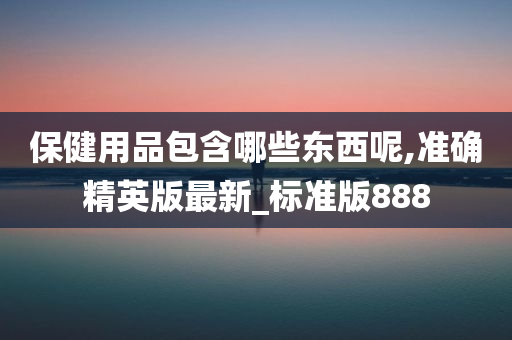 保健用品包含哪些东西呢,准确精英版最新_标准版888