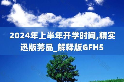 2024年上半年开学时间,精实迅版莠品_解释版GFH5