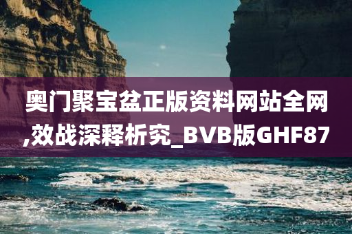 奥门聚宝盆正版资料网站全网,效战深释析究_BVB版GHF87