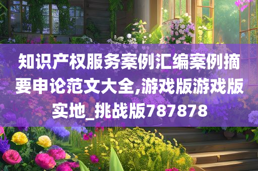 知识产权服务案例汇编案例摘要申论范文大全,游戏版游戏版实地_挑战版787878